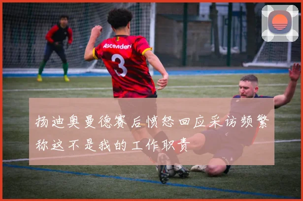 扬迪奥曼德赛后愤怒回应采访频繁称这不是我的工作职责