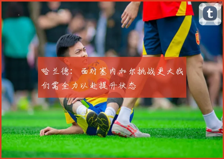 哈兰德：面对塞内加尔挑战更大我们需全力以赴提升状态