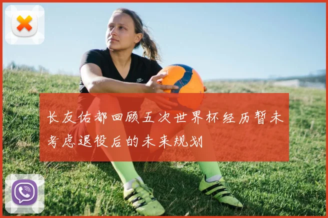 长友佑都回顾五次世界杯经历暂未考虑退役后的未来规划