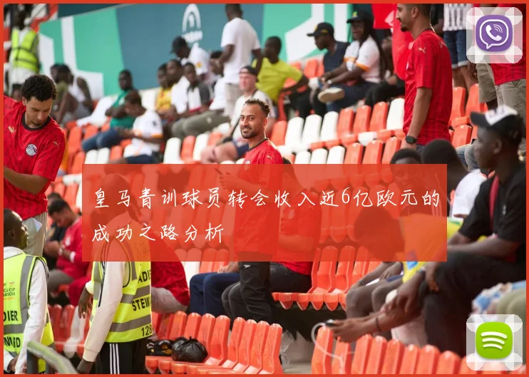 皇马青训球员转会收入近6亿欧元的成功之路分析