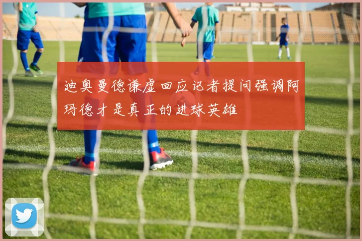 迪奥曼德谦虚回应记者提问强调阿玛德才是真正的进球英雄