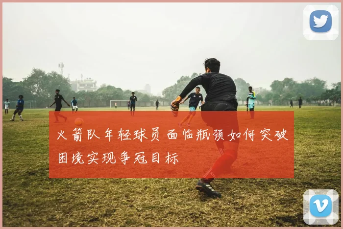 火箭队年轻球员面临瓶颈如何突破困境实现争冠目标