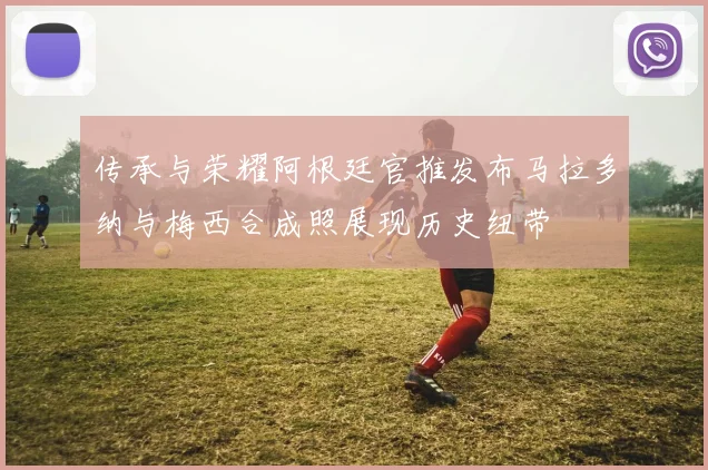 传承与荣耀阿根廷官推发布马拉多纳与梅西合成照展现历史纽带