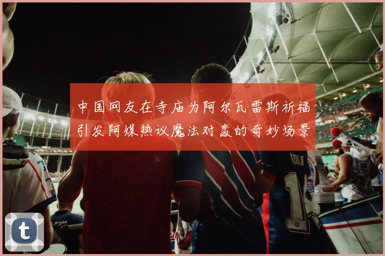 中国网友在寺庙为阿尔瓦雷斯祈福引发阿媒热议魔法对轰的奇妙场景