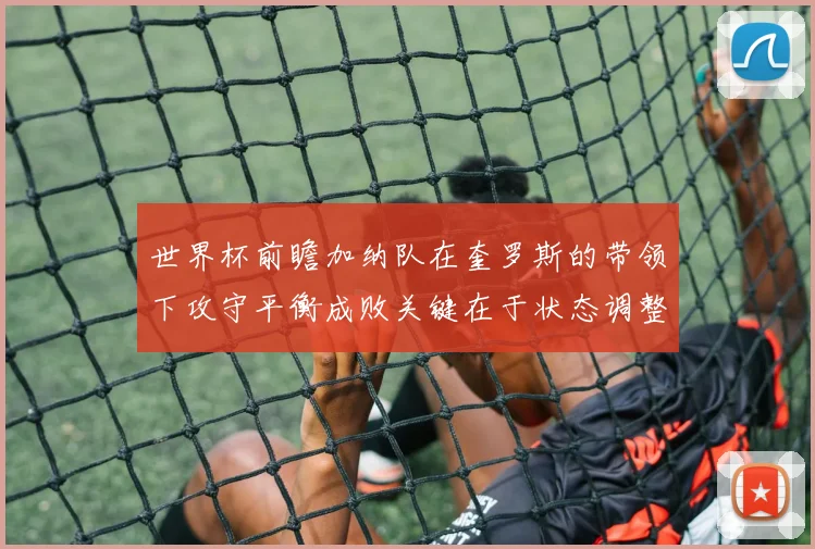 世界杯前瞻加纳队在奎罗斯的带领下攻守平衡成败关键在于状态调整