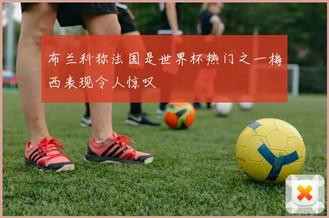 布兰科称法国是世界杯热门之一梅西表现令人惊叹