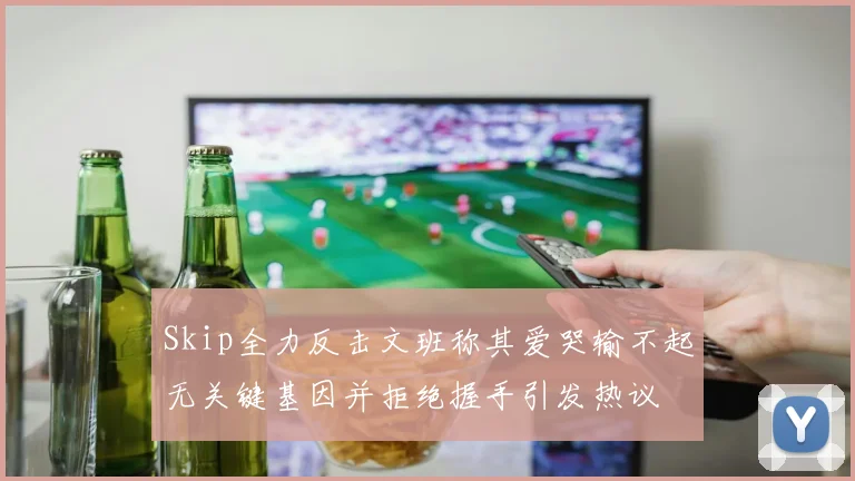 Skip全力反击文班称其爱哭输不起无关键基因并拒绝握手引发热议
