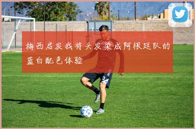 梅西启发我将头发染成阿根廷队的蓝白配色体验