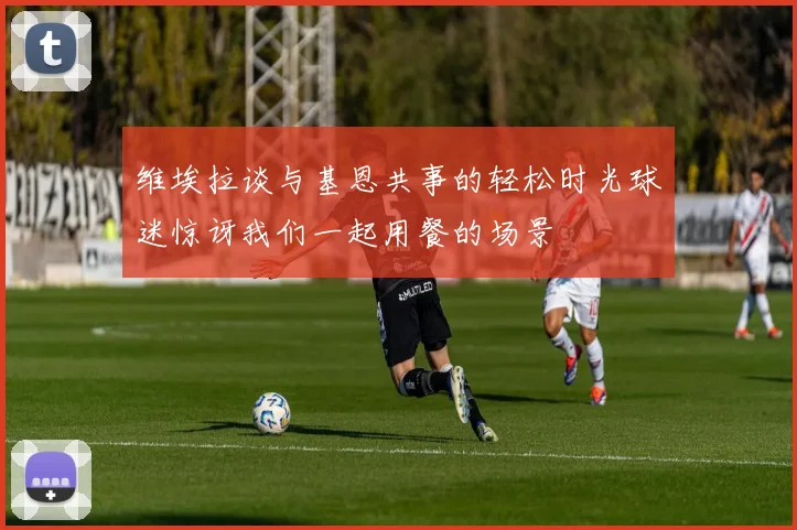 维埃拉谈与基恩共事的轻松时光球迷惊讶我们一起用餐的场景
