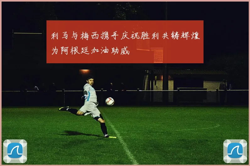 利马与梅西携手庆祝胜利共铸辉煌为阿根廷加油助威