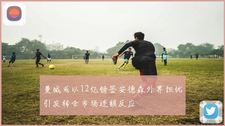 曼城或以12亿镑签安德森外界担忧引发转会市场连锁反应