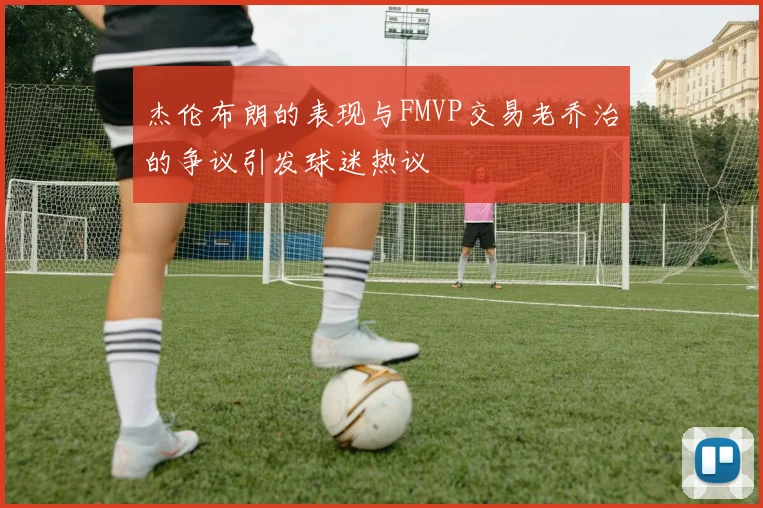杰伦布朗的表现与FMVP交易老乔治的争议引发球迷热议
