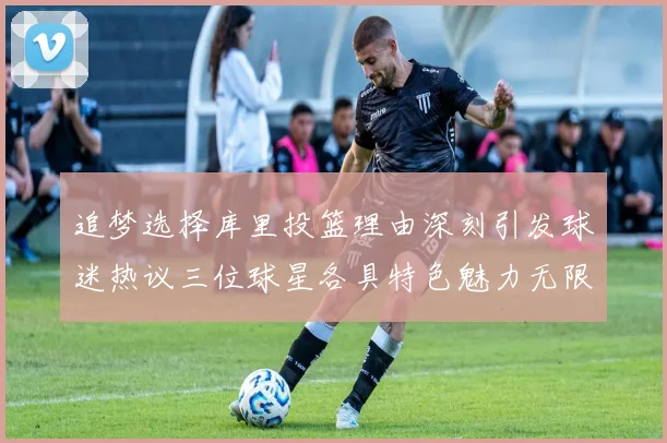 追梦选择库里投篮理由深刻引发球迷热议三位球星各具特色魅力无限
