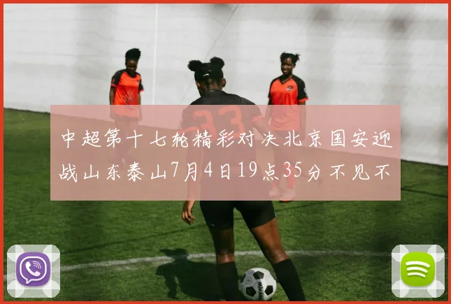中超第十七轮精彩对决北京国安迎战山东泰山7月4日19点35分不见不散