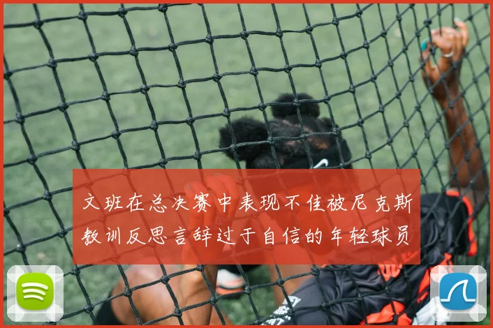 文班在总决赛中表现不佳被尼克斯教训反思言辞过于自信的年轻球员成长之路