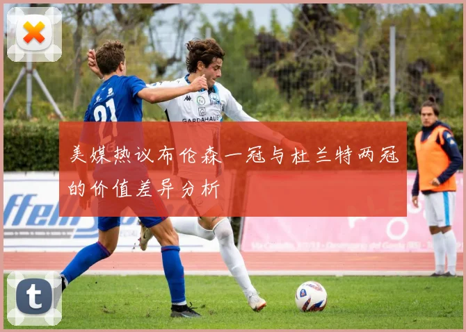 美媒热议布伦森一冠与杜兰特两冠的价值差异分析