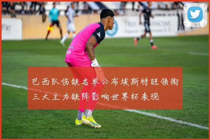 巴西队伤缺名单公布埃斯特旺领衔三大主力缺阵影响世界杯表现